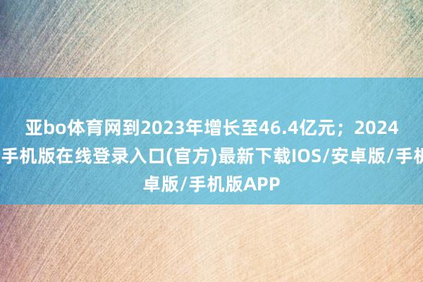 亚bo体育网到2023年增长至46.4亿元；2024年-亚搏手机版在线登录入口(官方)最新下载IOS/安卓版/手机版APP