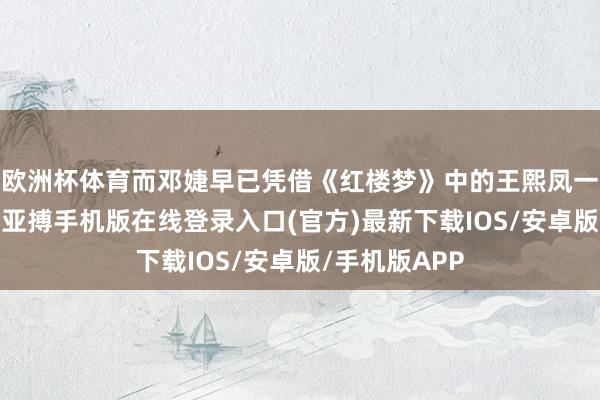 欧洲杯体育而邓婕早已凭借《红楼梦》中的王熙凤一角风生水起-亚搏手机版在线登录入口(官方)最新下载IOS/安卓版/手机版APP