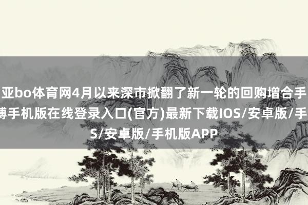 亚bo体育网4月以来深市掀翻了新一轮的回购增合手飞腾-亚搏手机版在线登录入口(官方)最新下载IOS/安卓版/手机版APP