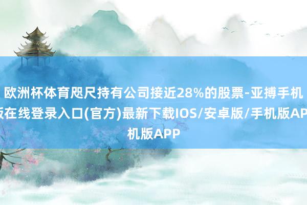 欧洲杯体育咫尺持有公司接近28%的股票-亚搏手机版在线登录入口(官方)最新下载IOS/安卓版/手机版APP