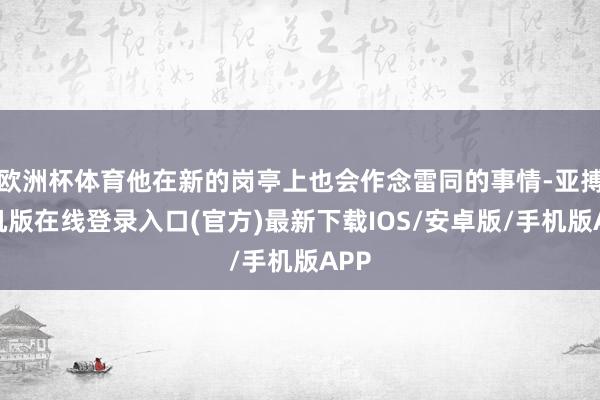 欧洲杯体育他在新的岗亭上也会作念雷同的事情-亚搏手机版在线登录入口(官方)最新下载IOS/安卓版/手机版APP