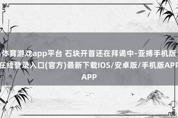 体育游戏app平台 石块开首还在拜谒中-亚搏手机版在线登录入口(官方)最新下载IOS/安卓版/手机版APP