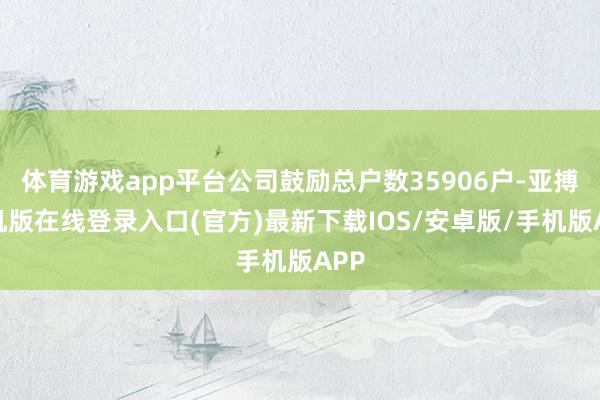 体育游戏app平台公司鼓励总户数35906户-亚搏手机版在线登录入口(官方)最新下载IOS/安卓版/手机版APP