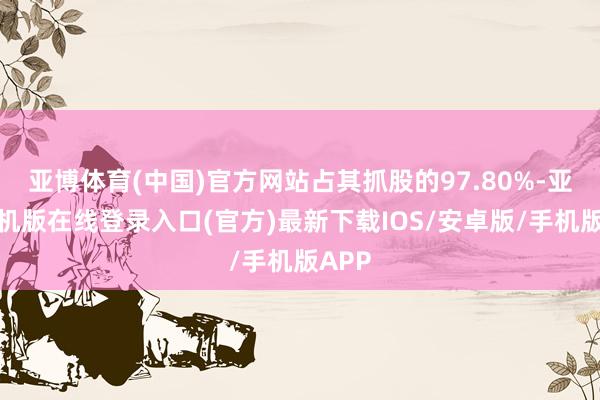 亚博体育(中国)官方网站占其抓股的97.80%-亚搏手机版在线登录入口(官方)最新下载IOS/安卓版/手机版APP