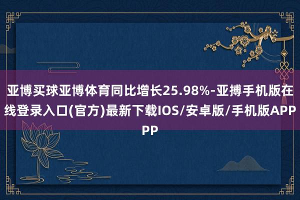 亚博买球亚博体育同比增长25.98%-亚搏手机版在线登录入口(官方)最新下载IOS/安卓版/手机版APP