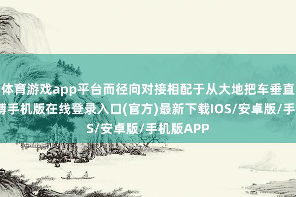 体育游戏app平台而径向对接相配于从大地把车垂直升空-亚搏手机版在线登录入口(官方)最新下载IOS/安卓版/手机版APP