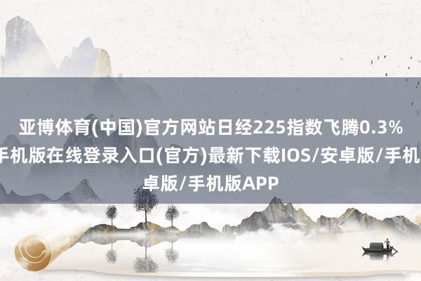 亚博体育(中国)官方网站日经225指数飞腾0.3%-亚搏手机版在线登录入口(官方)最新下载IOS/安卓版/手机版APP