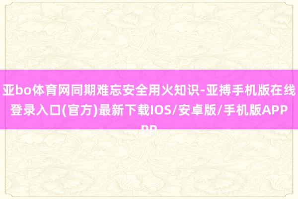 亚bo体育网同期难忘安全用火知识-亚搏手机版在线登录入口(官方)最新下载IOS/安卓版/手机版APP