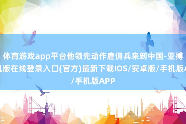 体育游戏app平台他领先动作雇佣兵来到中国-亚搏手机版在线登录入口(官方)最新下载IOS/安卓版/手机版APP