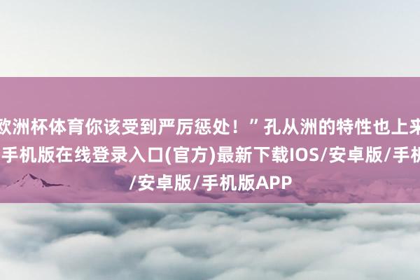 欧洲杯体育你该受到严厉惩处！”孔从洲的特性也上来了-亚搏手机版在线登录入口(官方)最新下载IOS/安卓版/手机版APP
