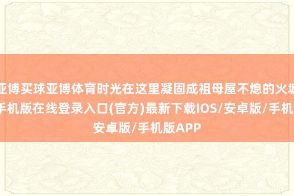亚博买球亚博体育时光在这里凝固成祖母屋不熄的火塘-亚搏手机版在线登录入口(官方)最新下载IOS/安卓版/手机版APP