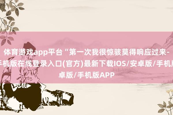 体育游戏app平台“第一次我很惊骇莫得响应过来-亚搏手机版在线登录入口(官方)最新下载IOS/安卓版/手机版APP