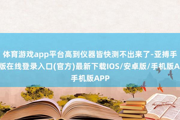 体育游戏app平台高到仪器皆快测不出来了-亚搏手机版在线登录入口(官方)最新下载IOS/安卓版/手机版APP