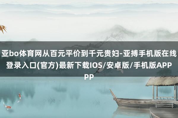 亚bo体育网从百元平价到千元贵妇-亚搏手机版在线登录入口(官方)最新下载IOS/安卓版/手机版APP