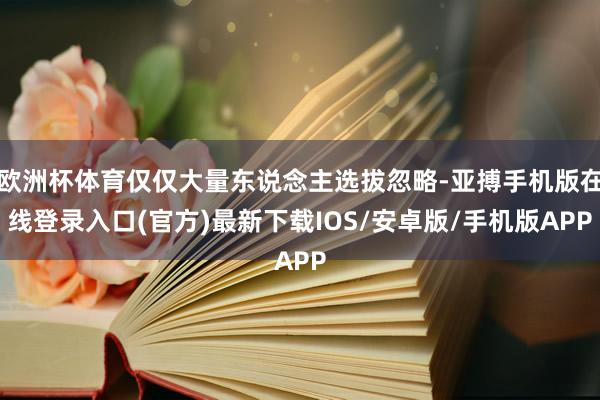 欧洲杯体育仅仅大量东说念主选拔忽略-亚搏手机版在线登录入口(官方)最新下载IOS/安卓版/手机版APP