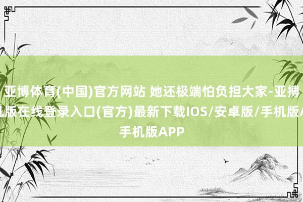 亚博体育(中国)官方网站 她还极端怕负担大家-亚搏手机版在线登录入口(官方)最新下载IOS/安卓版/手机版APP