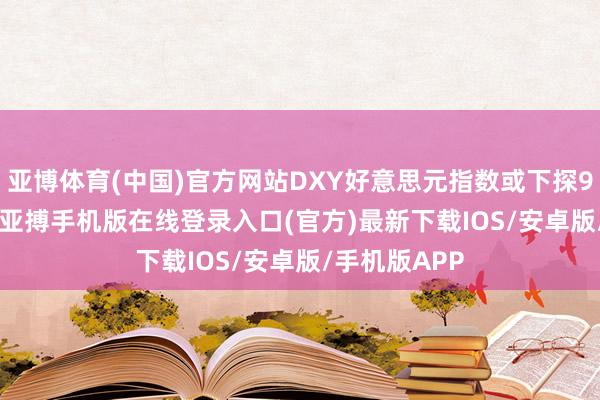 亚博体育(中国)官方网站DXY好意思元指数或下探98.000关隘-亚搏手机版在线登录入口(官方)最新下载IOS/安卓版/手机版APP