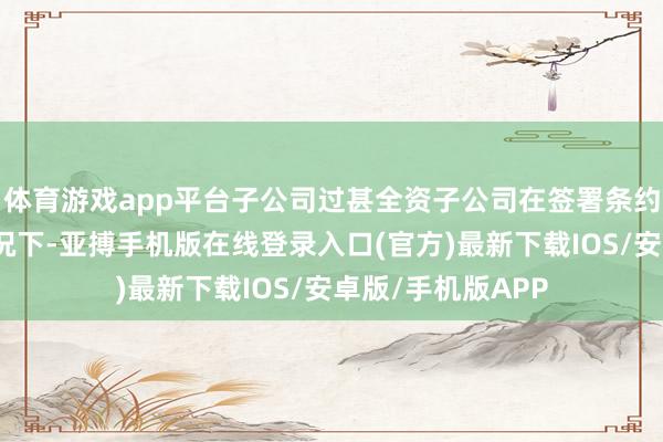 体育游戏app平台子公司过甚全资子公司在签署条约未骨子试验的情况下-亚搏手机版在线登录入口(官方)最新下载IOS/安卓版/手机版APP