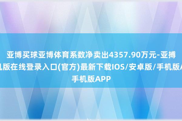 亚博买球亚博体育系数净卖出4357.90万元-亚搏手机版在线登录入口(官方)最新下载IOS/安卓版/手机版APP