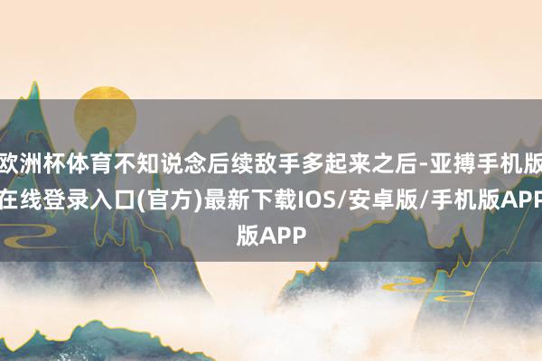 欧洲杯体育不知说念后续敌手多起来之后-亚搏手机版在线登录入口(官方)最新下载IOS/安卓版/手机版APP