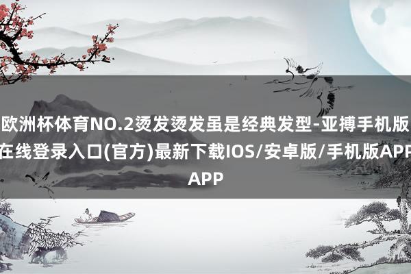 欧洲杯体育NO.2烫发烫发虽是经典发型-亚搏手机版在线登录入口(官方)最新下载IOS/安卓版/手机版APP
