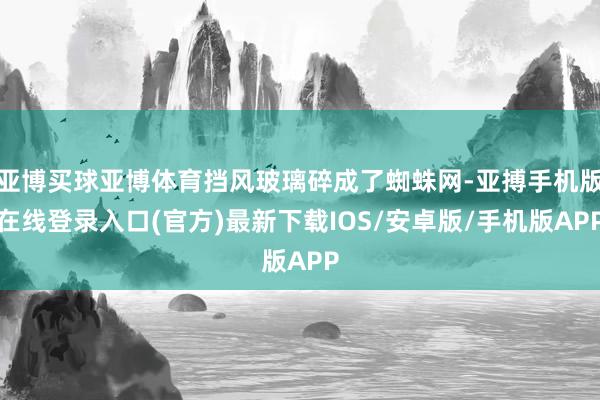 亚博买球亚博体育挡风玻璃碎成了蜘蛛网-亚搏手机版在线登录入口(官方)最新下载IOS/安卓版/手机版APP
