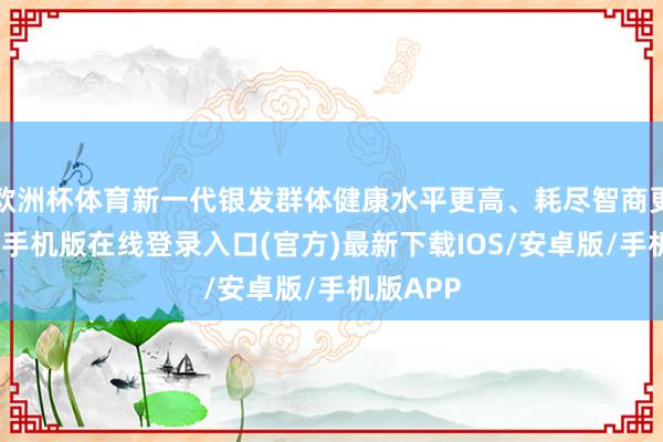 欧洲杯体育新一代银发群体健康水平更高、耗尽智商更强-亚搏手机版在线登录入口(官方)最新下载IOS/安卓版/手机版APP