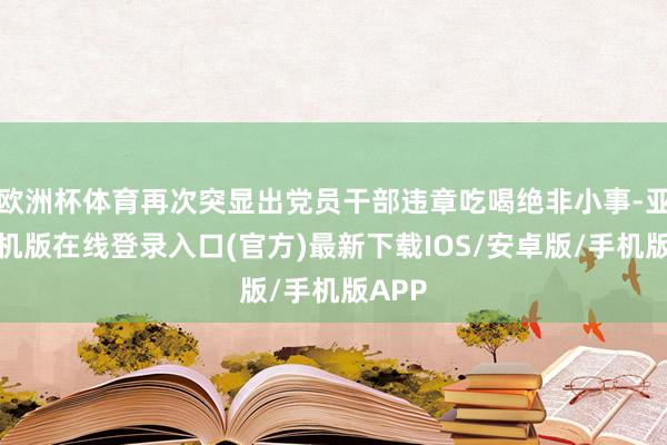 欧洲杯体育再次突显出党员干部违章吃喝绝非小事-亚搏手机版在线登录入口(官方)最新下载IOS/安卓版/手机版APP