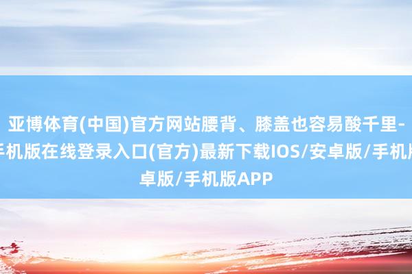 亚博体育(中国)官方网站腰背、膝盖也容易酸千里-亚搏手机版在线登录入口(官方)最新下载IOS/安卓版/手机版APP