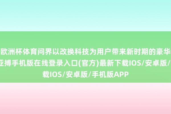 欧洲杯体育问界以改换科技为用户带来新时期的豪华出行体验-亚搏手机版在线登录入口(官方)最新下载IOS/安卓版/手机版APP