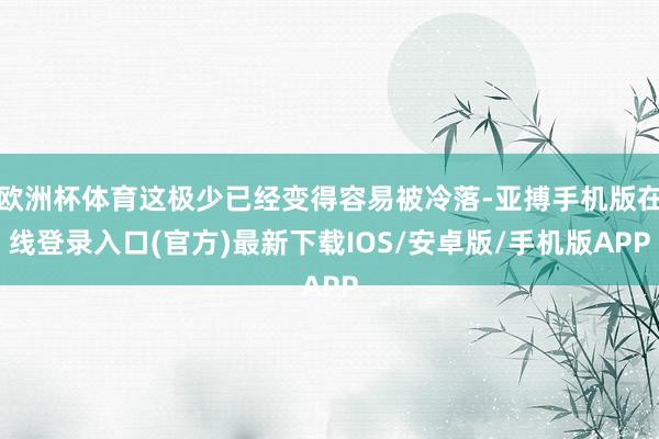 欧洲杯体育这极少已经变得容易被冷落-亚搏手机版在线登录入口(官方)最新下载IOS/安卓版/手机版APP