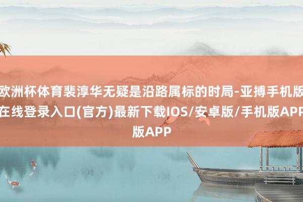 欧洲杯体育裴淳华无疑是沿路属标的时局-亚搏手机版在线登录入口(官方)最新下载IOS/安卓版/手机版APP