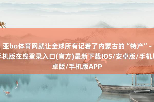 亚bo体育网就让全球所有记着了内蒙古的“特产”-亚搏手机版在线登录入口(官方)最新下载IOS/安卓版/手机版APP
