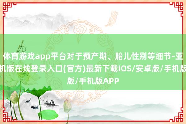 体育游戏app平台对于预产期、胎儿性别等细节-亚搏手机版在线登录入口(官方)最新下载IOS/安卓版/手机版APP
