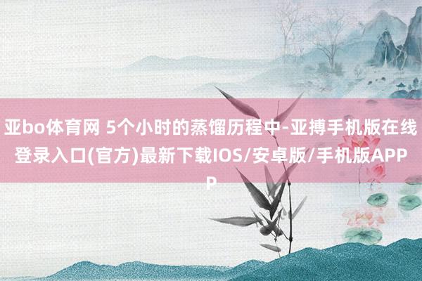 亚bo体育网 5个小时的蒸馏历程中-亚搏手机版在线登录入口(官方)最新下载IOS/安卓版/手机版APP