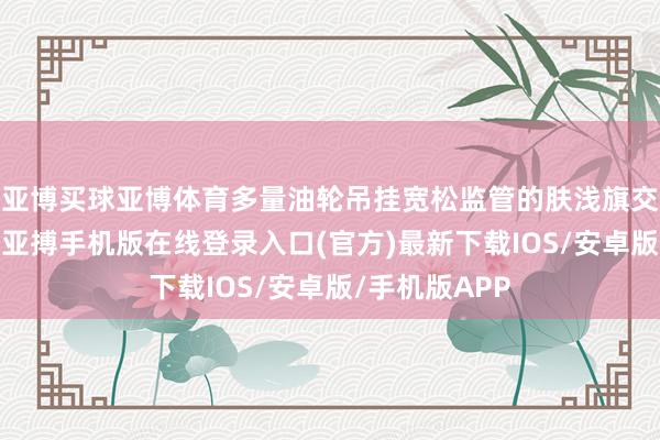亚博买球亚博体育多量油轮吊挂宽松监管的肤浅旗交往各地交易-亚搏手机版在线登录入口(官方)最新下载IOS/安卓版/手机版APP