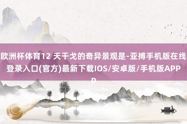 欧洲杯体育12 天干戈的奇异景观是-亚搏手机版在线登录入口(官方)最新下载IOS/安卓版/手机版APP