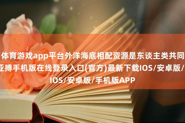 体育游戏app平台外洋海底相配资源是东谈主类共同秉承财产-亚搏手机版在线登录入口(官方)最新下载IOS/安卓版/手机版APP