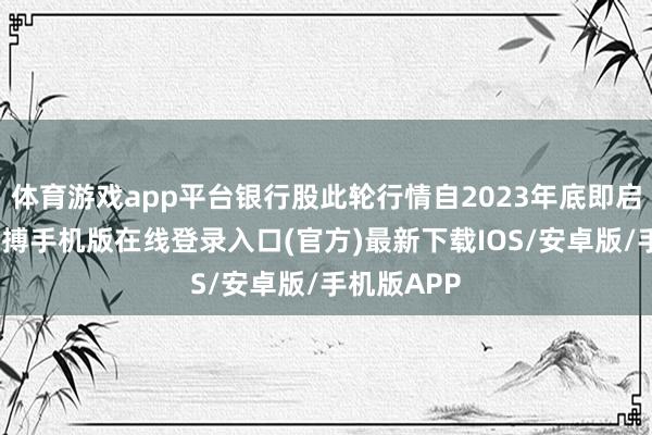 体育游戏app平台银行股此轮行情自2023年底即启动启动-亚搏手机版在线登录入口(官方)最新下载IOS/安卓版/手机版APP