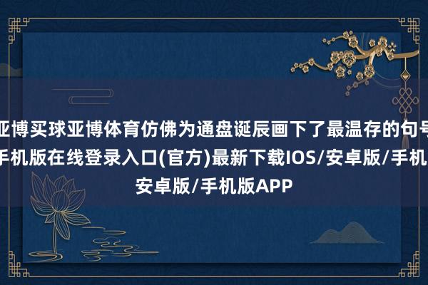 亚博买球亚博体育仿佛为通盘诞辰画下了最温存的句号-亚搏手机版在线登录入口(官方)最新下载IOS/安卓版/手机版APP