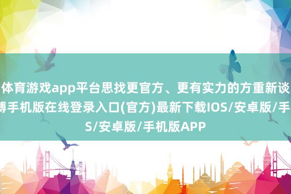 体育游戏app平台思找更官方、更有实力的方重新谈分红-亚搏手机版在线登录入口(官方)最新下载IOS/安卓版/手机版APP