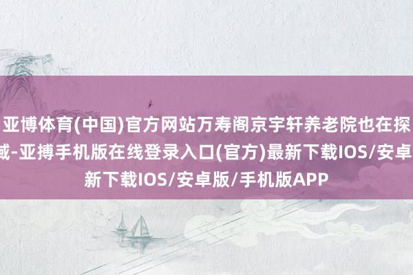 亚博体育(中国)官方网站万寿阁京宇轩养老院也在探索灵敏养老领域-亚搏手机版在线登录入口(官方)最新下载IOS/安卓版/手机版APP