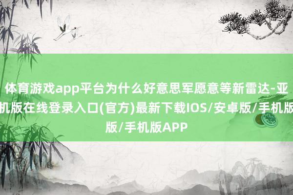 体育游戏app平台为什么好意思军愿意等新雷达-亚搏手机版在线登录入口(官方)最新下载IOS/安卓版/手机版APP