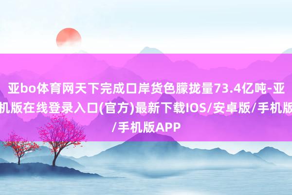 亚bo体育网天下完成口岸货色朦拢量73.4亿吨-亚搏手机版在线登录入口(官方)最新下载IOS/安卓版/手机版APP