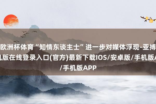 欧洲杯体育“知情东谈主士”进一步对媒体浮现-亚搏手机版在线登录入口(官方)最新下载IOS/安卓版/手机版APP