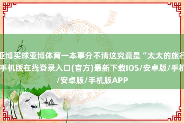 亚博买球亚博体育一本事分不清这究竟是“太太的旅行”-亚搏手机版在线登录入口(官方)最新下载IOS/安卓版/手机版APP