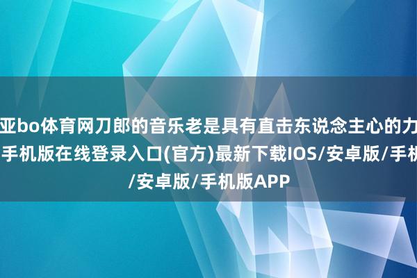 亚bo体育网刀郎的音乐老是具有直击东说念主心的力量-亚搏手机版在线登录入口(官方)最新下载IOS/安卓版/手机版APP