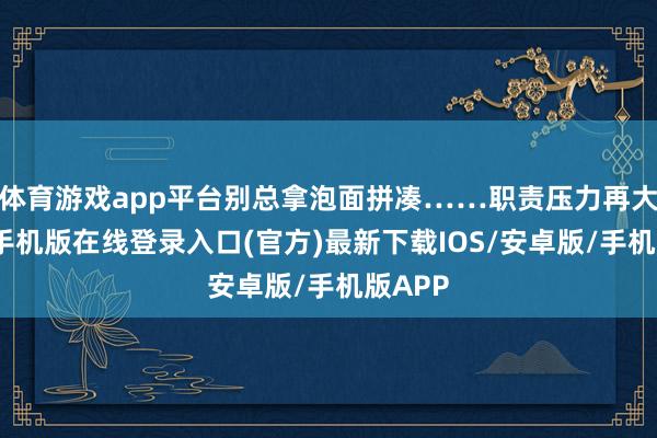 体育游戏app平台别总拿泡面拼凑……职责压力再大-亚搏手机版在线登录入口(官方)最新下载IOS/安卓版/手机版APP