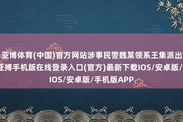 亚博体育(中国)官方网站涉事民警魏某领系王集派出所提示员-亚搏手机版在线登录入口(官方)最新下载IOS/安卓版/手机版APP