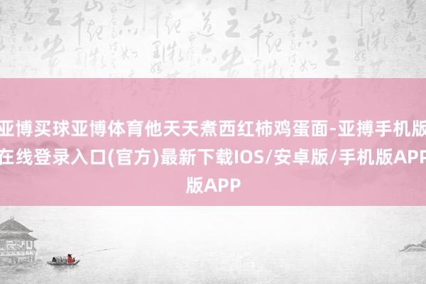 亚博买球亚博体育他天天煮西红柿鸡蛋面-亚搏手机版在线登录入口(官方)最新下载IOS/安卓版/手机版APP
